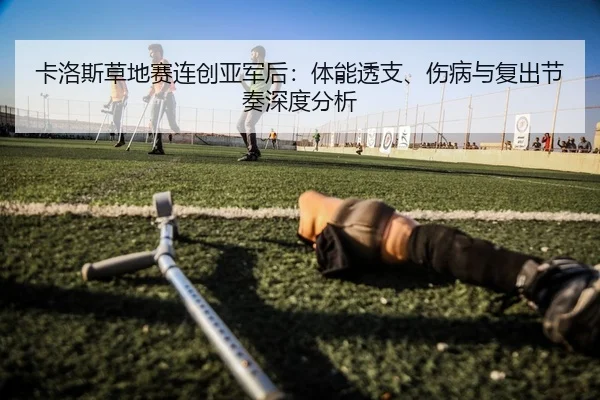 卡洛斯草地赛连创亚军后：体能透支、伤病与复出节奏深度分析